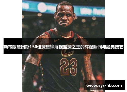 勒布朗詹姆斯150佳球集锦展现篮球之王的辉煌瞬间与经典技艺